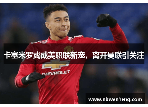 卡塞米罗或成美职联新宠，离开曼联引关注